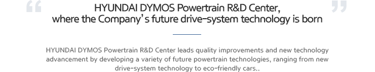 HYUNDAI MSEAT Powertrain R&D Center, where the Company’s future drive-system technology is born. HYUNDAI MSEAT Powertrain R&D Center leads quality improvements and new technology advancement by developing a variety of future powertrain technologies, ranging from new drive-system technology to eco-friendly cars..
