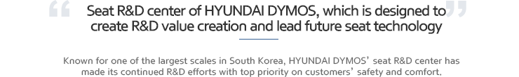 Seat R&D center of HYUNDAI MSEAT, which is designed to create R&D value creation and lead future seat technology. Known for one of the largest scales in South Korea, HYUNDAI MSEAT’ seat R&D center has made its continued R&D efforts with top priority on customers’ safety and comfort.