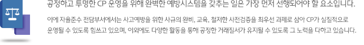 공정하고 투명한 CP 운영을 위해 완벽한 예방시스템을 갖추는 일은 가장 먼저 선행되어야 할 요소입니다. 이에 자율준수 전담부서에서는 사고예방을 위한 사규의 완비, 교육, 철저한 사전검증을 최우선 과제로 삼아 CP가 실질적으로 운영될 수 있도록 힘쓰고 있으며, 이외에도 다양한 활동을 통해 공정한 거래질서가 유지될 수 있도록 그 노력을 다하고 있습니다.